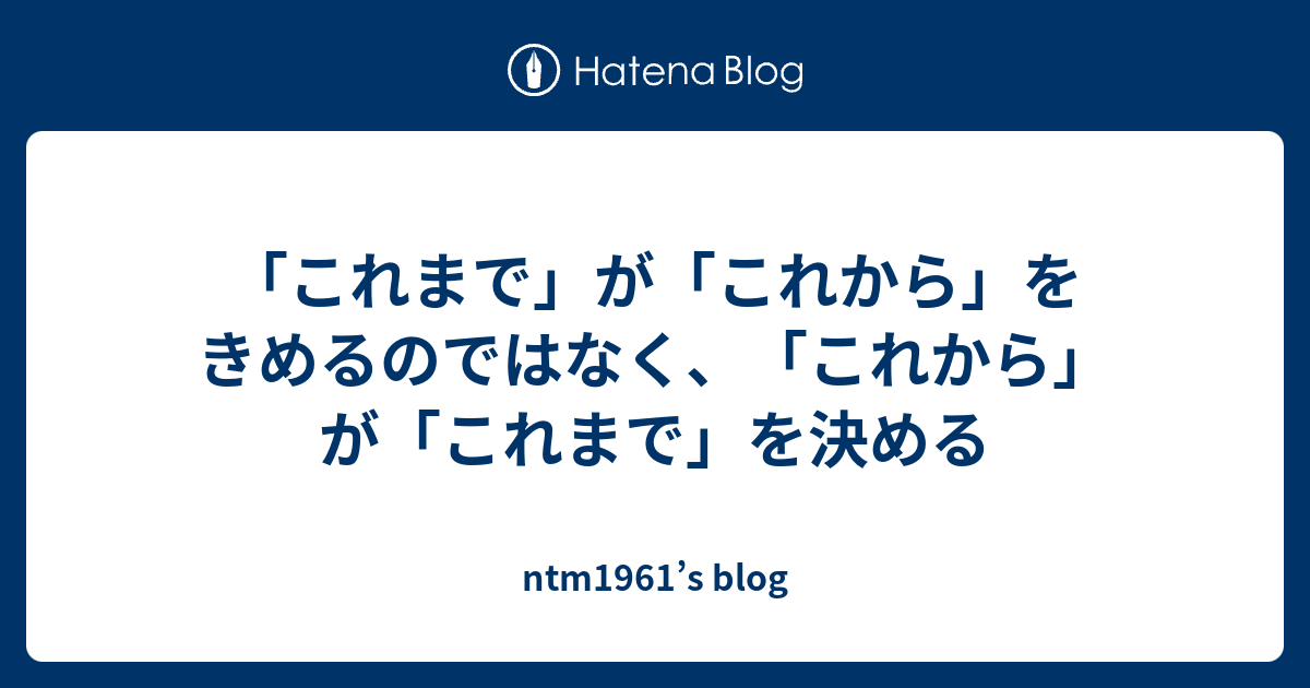 「これまで」が「これから」をきめるのではなく、「これから」が「これまで」を決める - Ntm1961’s Blog