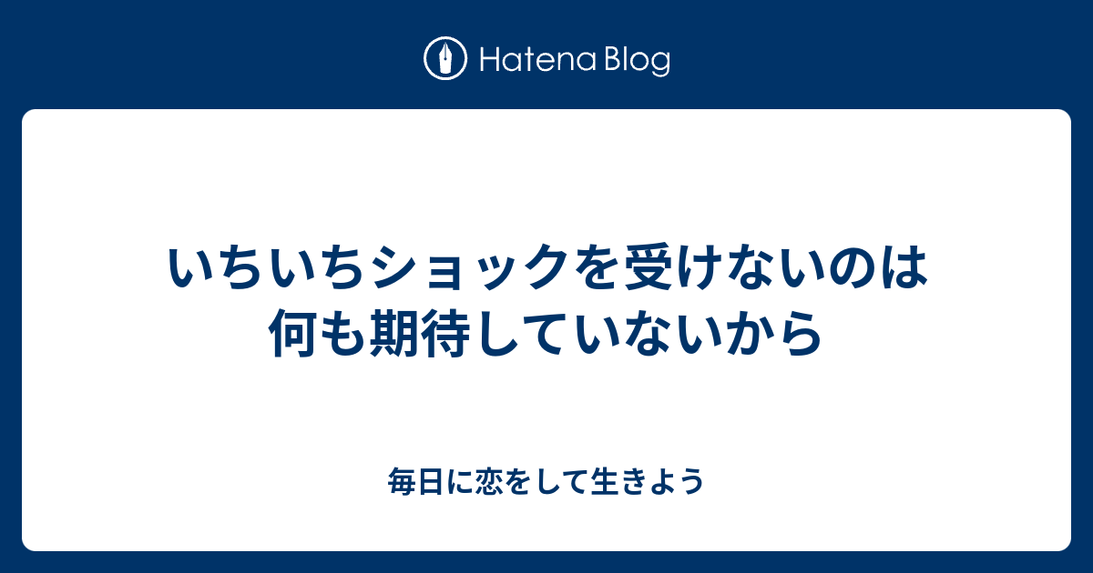 いちいちショックを受けないのは何も期待していないから 毎日に恋をして生きよう