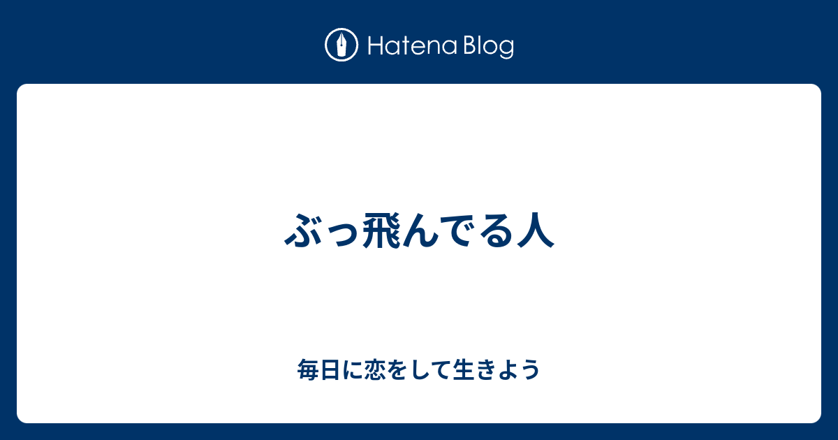 ぶっ飛んでる人 毎日に恋をして生きよう