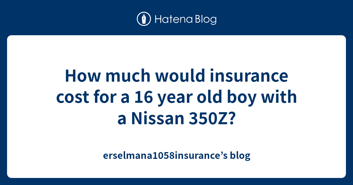 How Much Would Insurance Cost For A 16 Year Old Boy With A Nissan 350z Erselmana1058insurance S Blog
