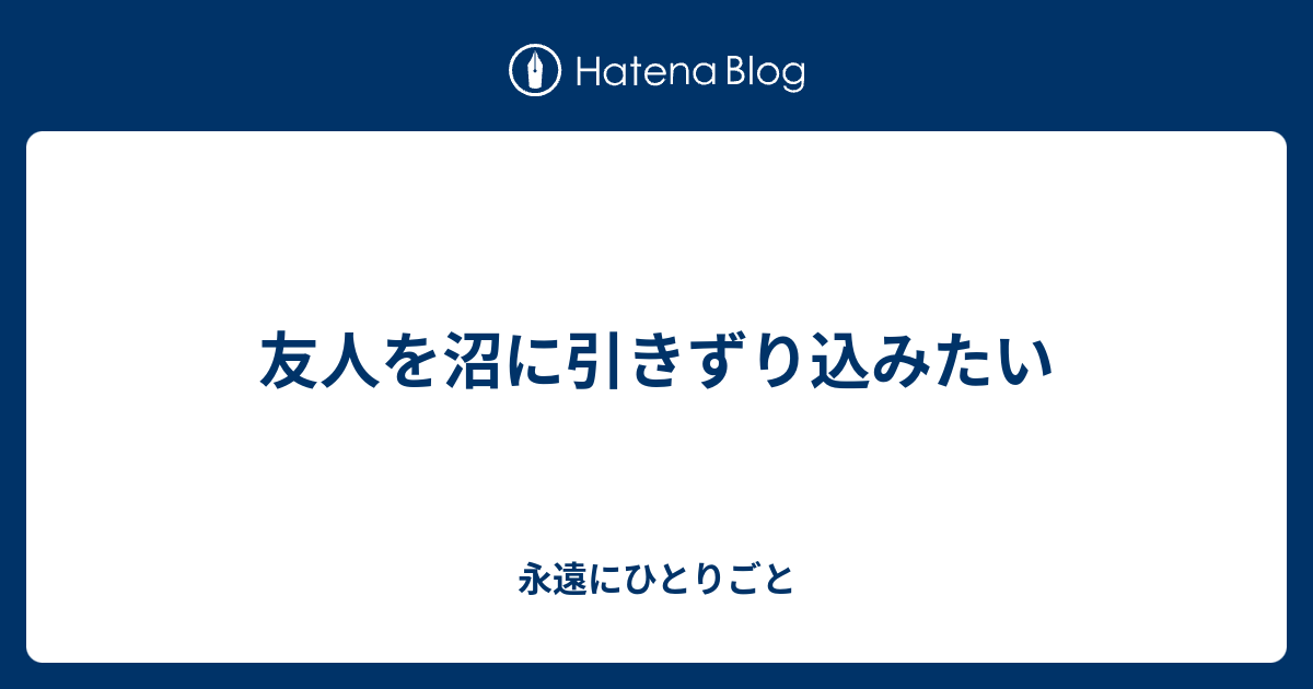 友人を沼に引きずり込みたい 永遠にひとりごと