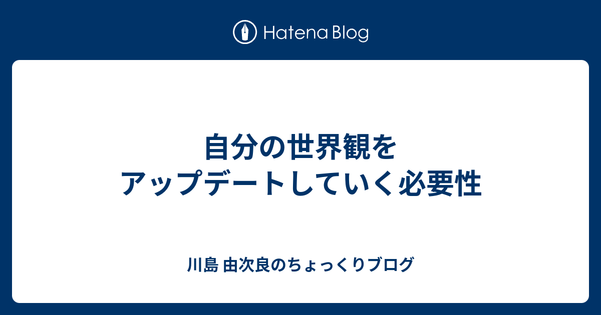 自分の世界観をアップデートしていく必要性 川島 由次良のちょっくりブログ