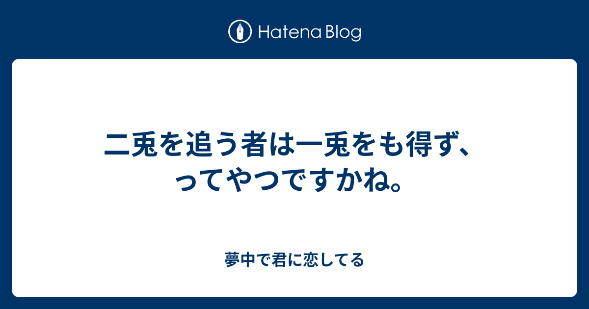 二兎を追う者は一兎をも得ず ってやつですかね 夢中で君に恋してる