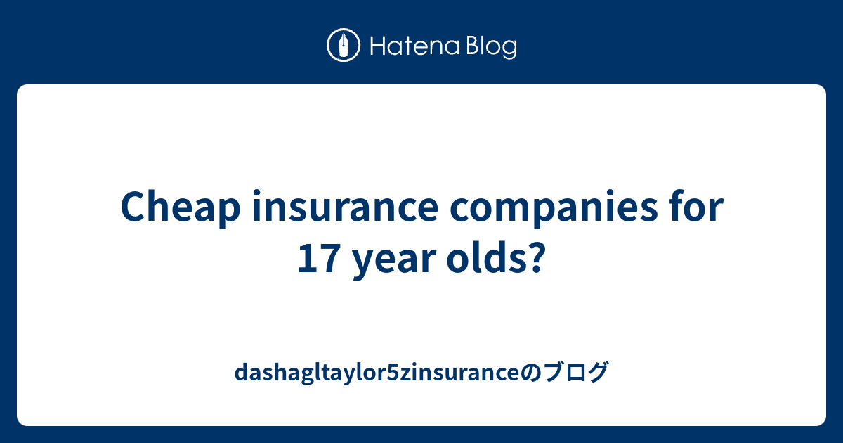 Cheap insurance companies for 17 year olds? dashagltaylor5zinsuranceのブログ