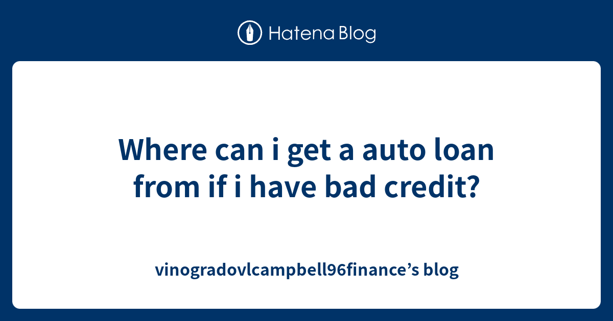 Where can i get a auto loan from if i have bad credit? vinogradovlcampbell96finance’s blog