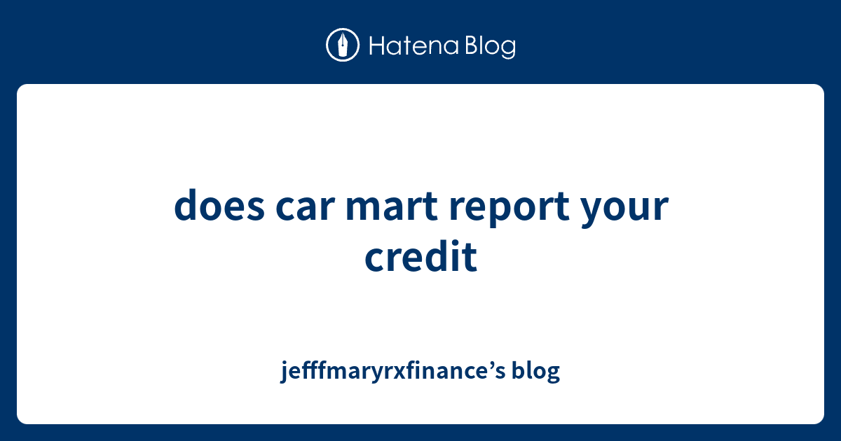 does car mart report your credit jefffmaryrxfinance’s blog