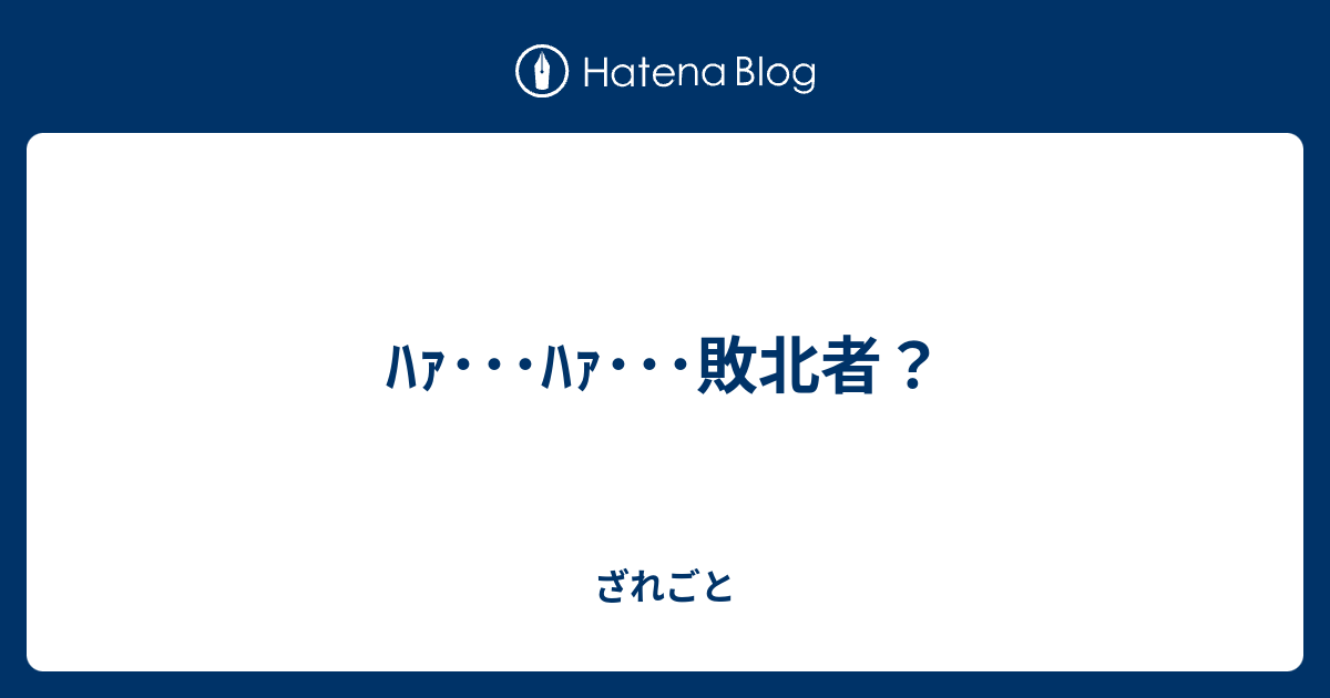 ﾊｧ ﾊｧ 敗北者 ざれごと