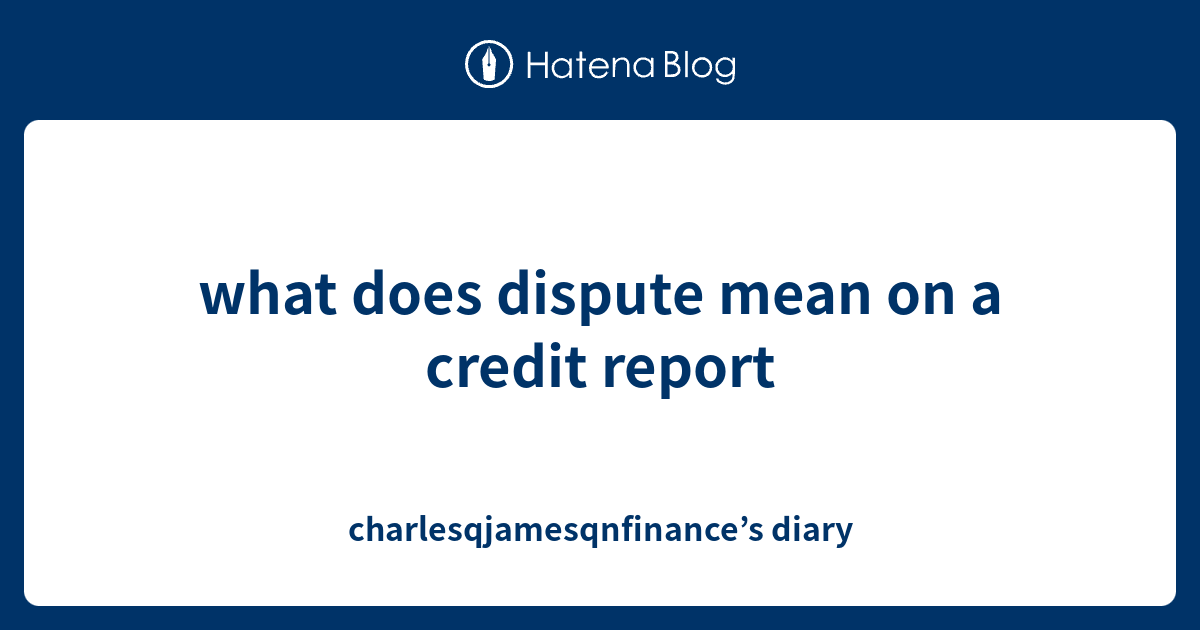 what does dispute mean on a credit report charlesqjamesqnfinance’s diary