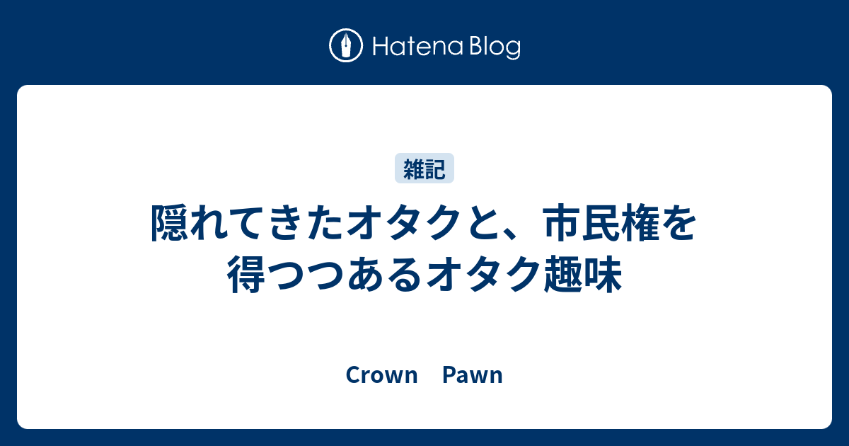 隠れてきたオタクと 市民権を得つつあるオタク趣味 Crown Pawn