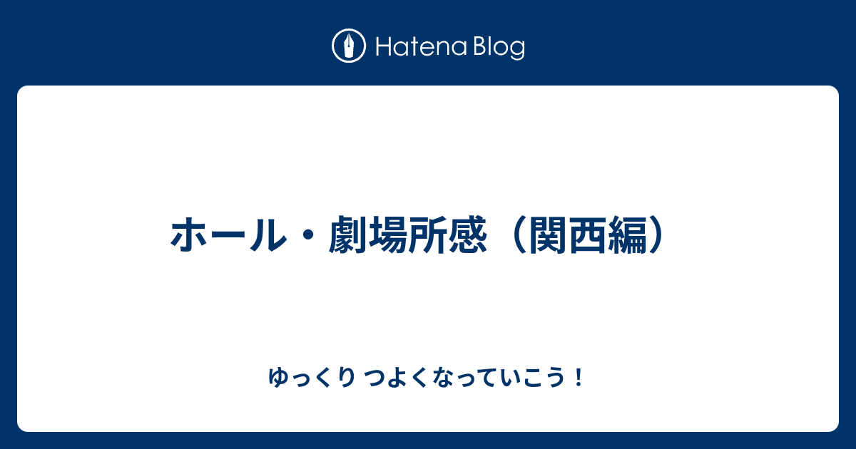 ホール 劇場所感 関西編 ゆっくり つよくなっていこう