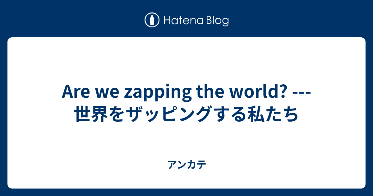 Are We Zapping The World 世界をザッピングする私たち アンカテ