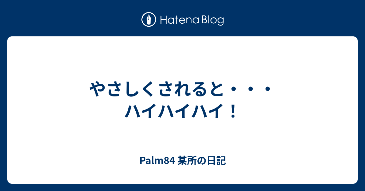 やさしくされると ハイハイハイ Palm84 某所の日記