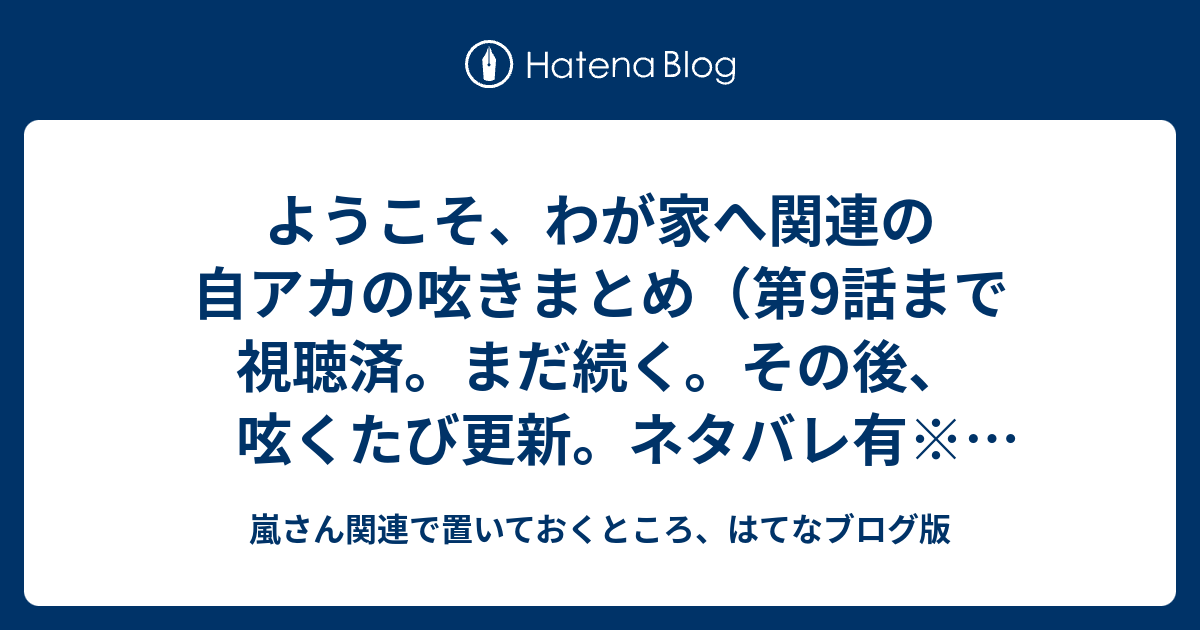 ようこそ わが家へ関連の自アカの呟きまとめ 第9話まで視聴済 まだ続く その後 呟くたび更新 ネタバレ有 最終回まで観ました 追記有 嵐さん関連で置いておくところ はてなブログ版