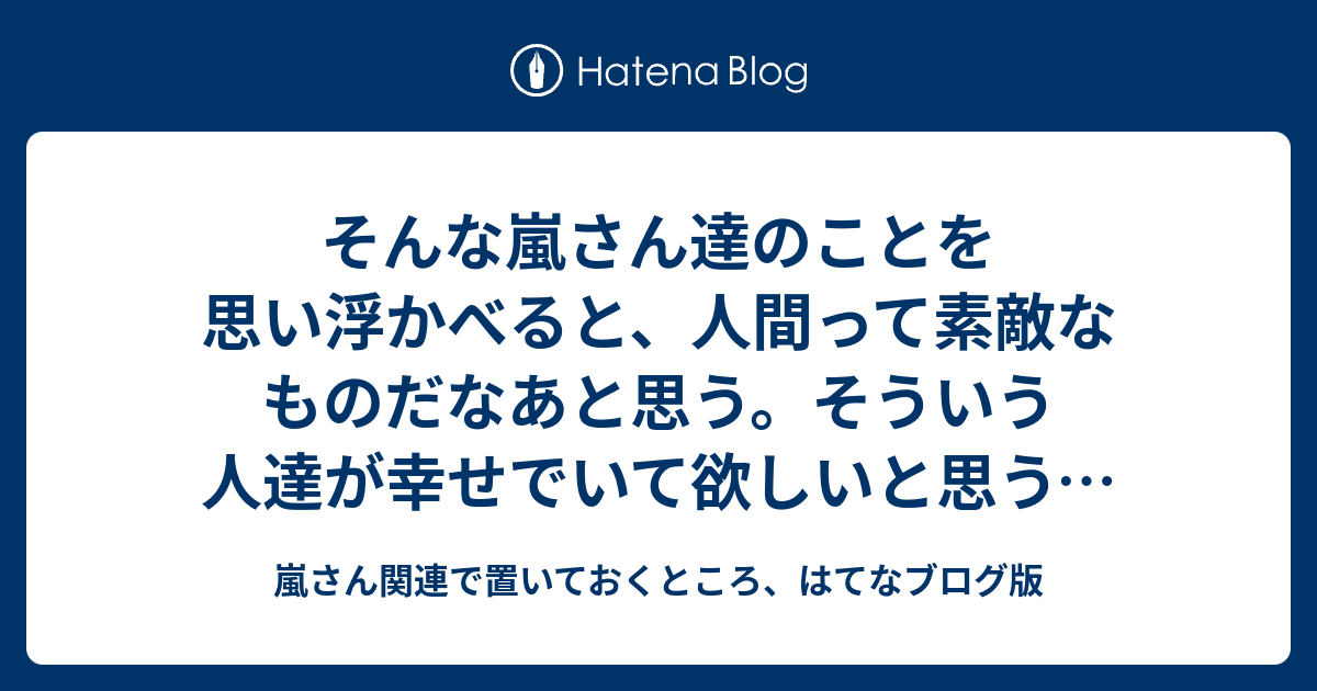 そんな嵐さん達のことを思い浮かべると 人間って素敵なものだなあと思う そういう人達が幸せでいて欲しいと思う 人の幸せを願っている人達の幸せ を見ること自体 幸せなことだから 嵐さんの活動休止報告についても私の気持ちを追記してく 嵐さん関連で置いて