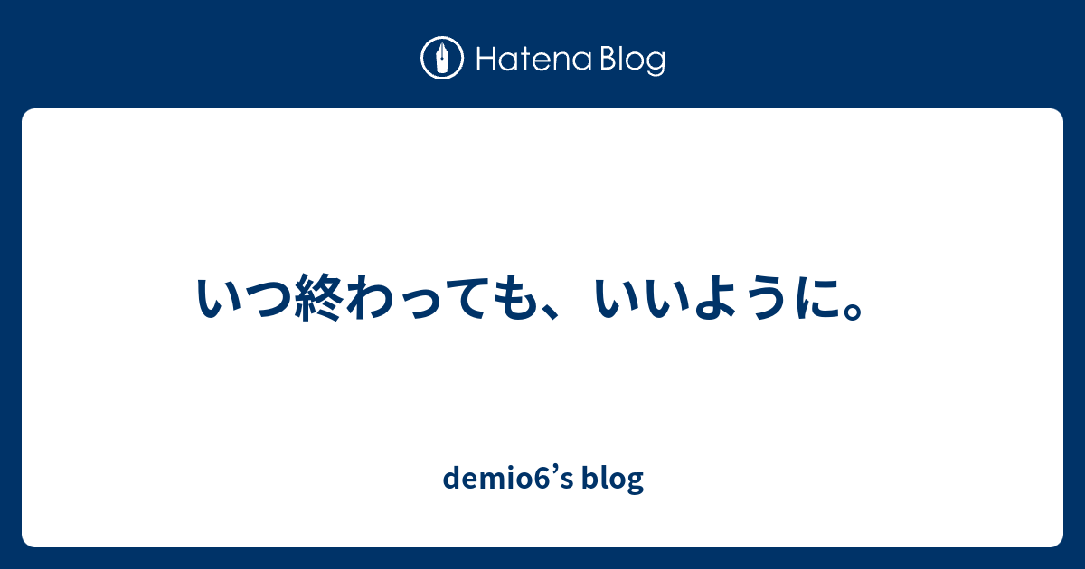 いつ終わっても、いいように。 - demio6’s blog