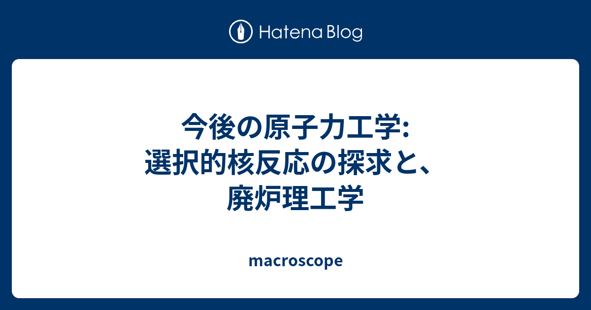 macroscope  今後の原子力工学: 選択的核反応の探求と、廃炉理工学