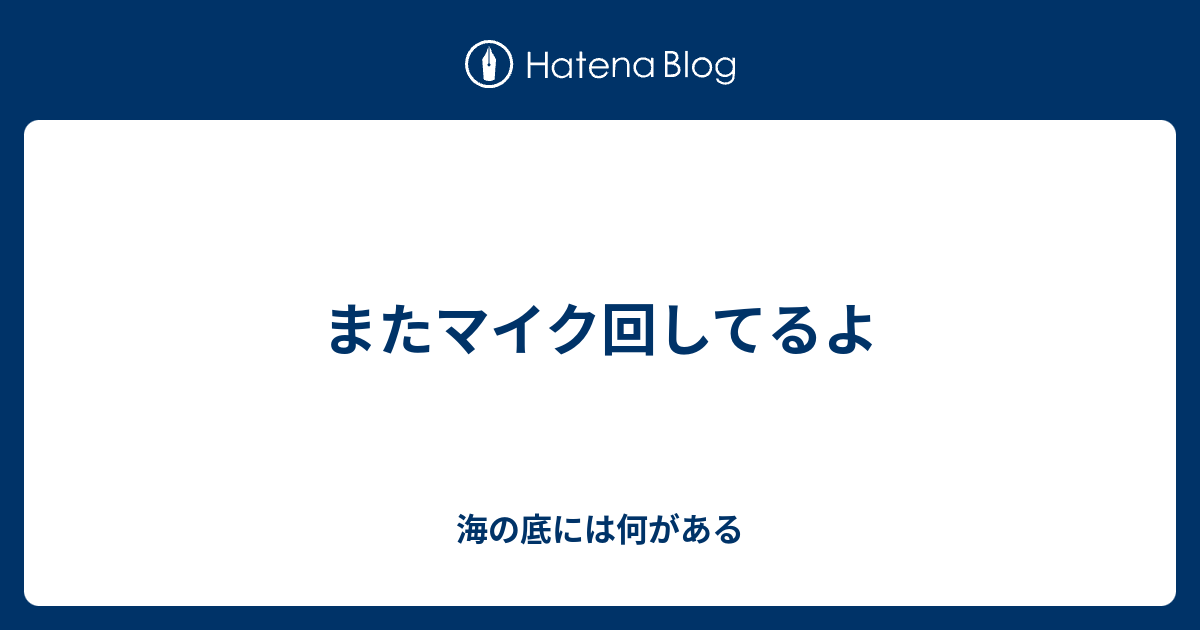 またマイク回してるよ 海の底には何がある