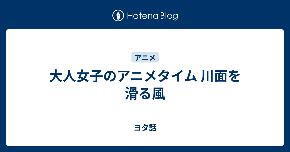 大人女子のアニメタイム 川面を滑る風 ヨタ話