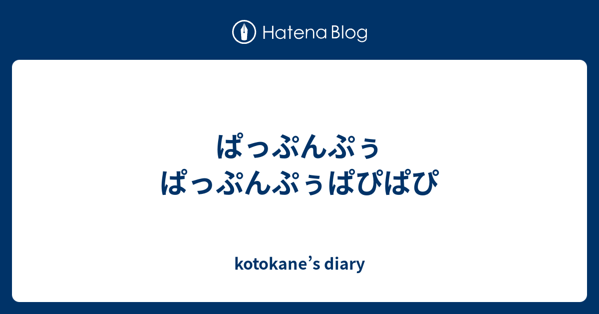 ぱっぷんぷぅ ぱっぷんぷぅぱぴぱぴ - kotokane’s diary