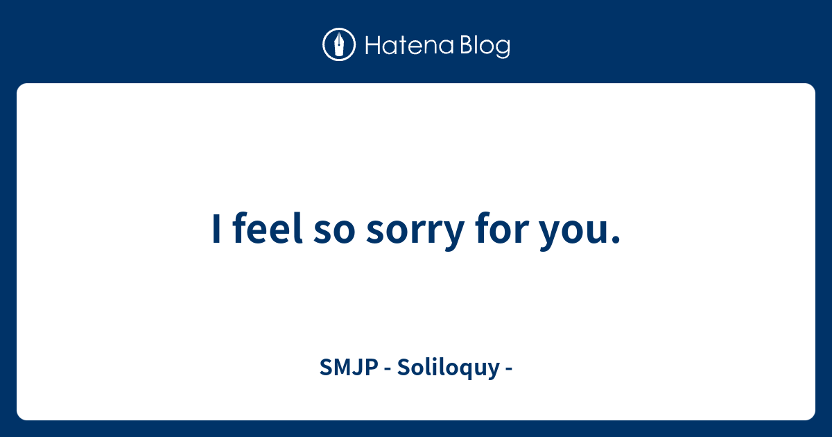 i-feel-so-sorry-for-you-smjp-soliloquy