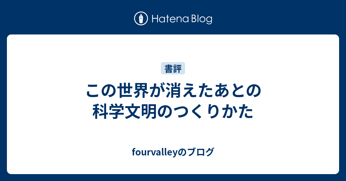 この世界が消えたあとの 科学文明のつくりかた Fourvalleyのブログ