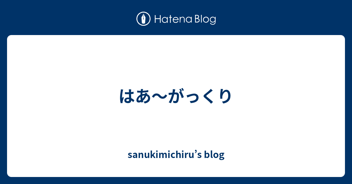 はあ～がっくり - sanukimichiru’s blog