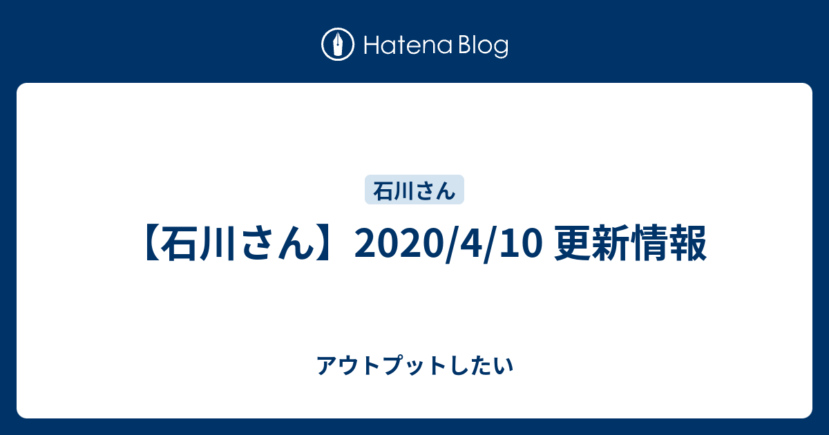 石川さん 4 10 更新情報 アウトプットしたい