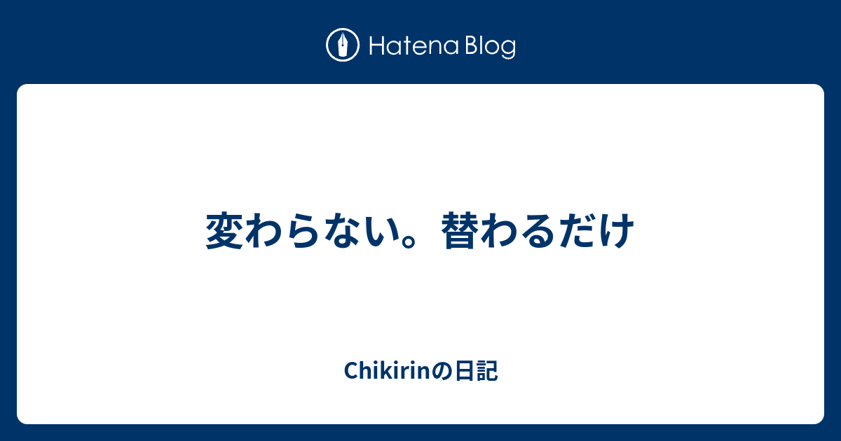 変わらない 替わるだけ Chikirinの日記