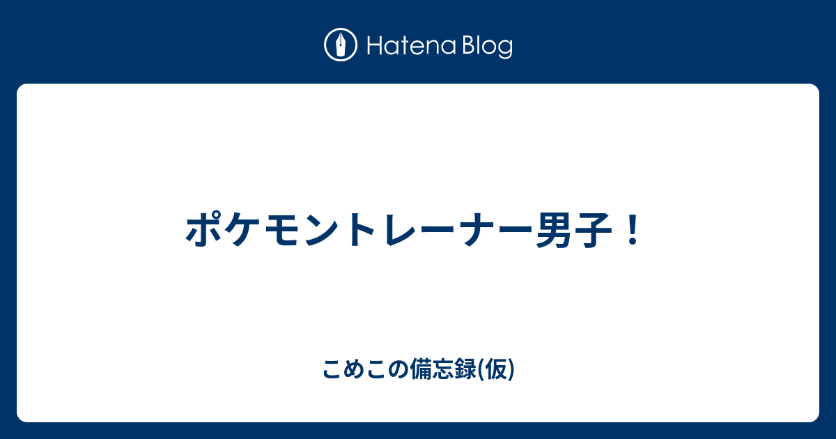 ポケモントレーナー男子 こめこの備忘録 仮