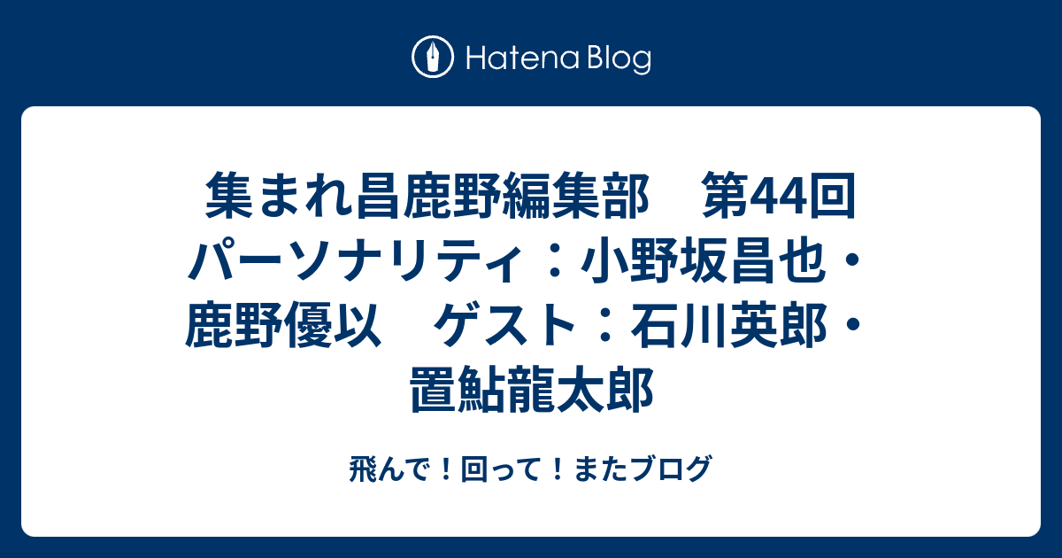 集まれ昌鹿野編集部 第44回 パーソナリティ 小野坂昌也 鹿野優以 ゲスト 石川英郎 置鮎龍太郎 飛んで 回って またブログ