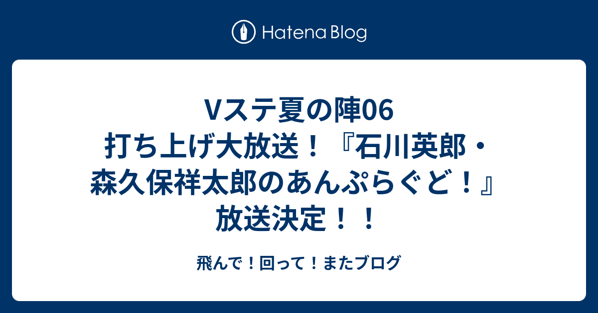 Vステ夏の陣06 打ち上げ大放送 石川英郎 森久保祥太郎のあんぷらぐど 放送決定 飛んで 回って またブログ