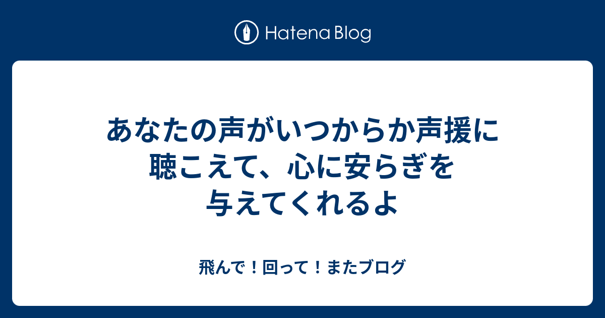 あなたの声がいつからか声援に聴こえて、心に安らぎを与えてくれるよ - 飛んで！回って！またブログ