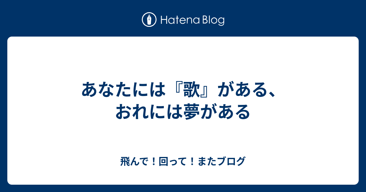 あなたには『歌』がある、おれには夢がある - 飛んで！回って！またブログ