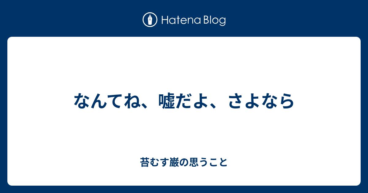 なんてね、嘘だよ、さよなら - 苔むす巌の思うこと