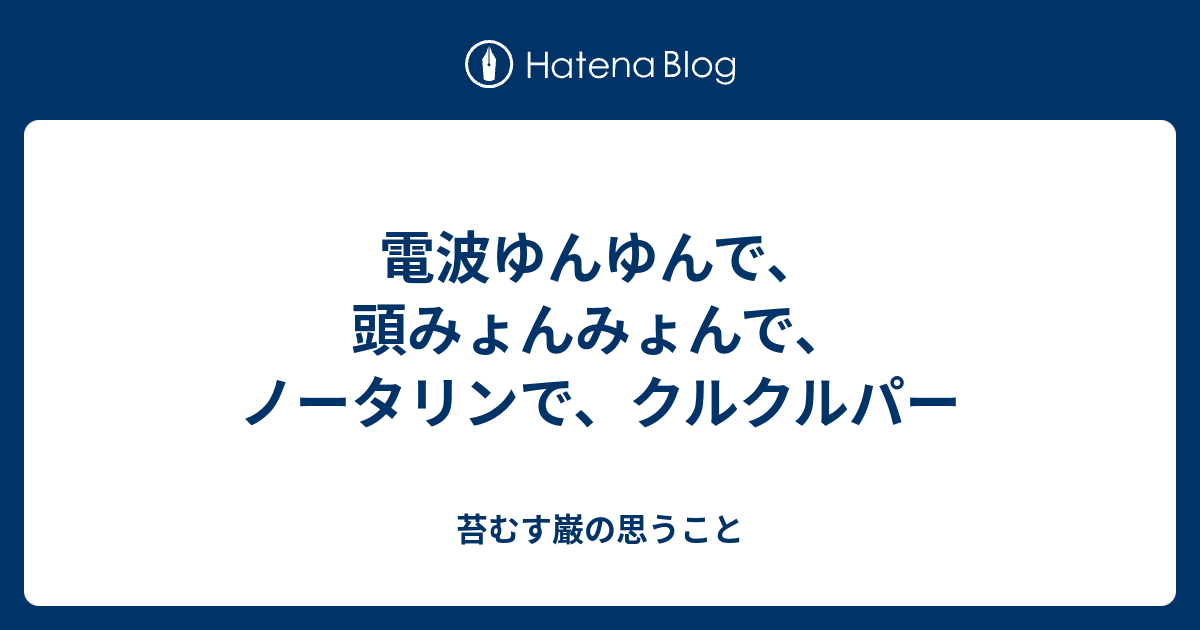 電波ゆんゆんで 頭みょんみょんで ノータリンで クルクルパー 苔むす巌の思うこと