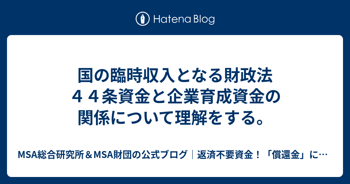 MSA総合研究所＆MSA財団の公式ブログ｜返済不要資金！「償還金」についてワールドクラス投資銀行代理店が解説|世界最高峰の資金調達の仕組み｜富裕層向け情報ブログ！  国の臨時収入となる財政法４４条資金と企業育成資金の関係について理解をする。