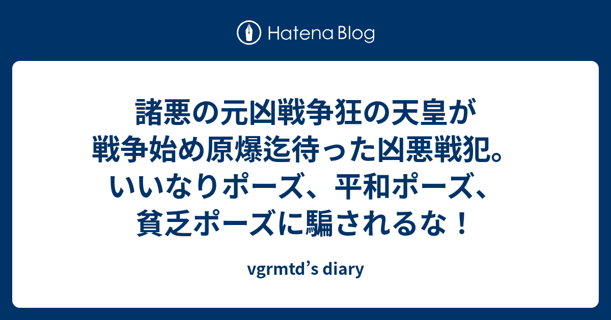 諸悪の元凶戦争狂の天皇が戦争始め原爆迄待った凶悪戦犯 いいなりポーズ 平和ポーズ 貧乏ポーズに騙されるな Vgrmtd S Diary