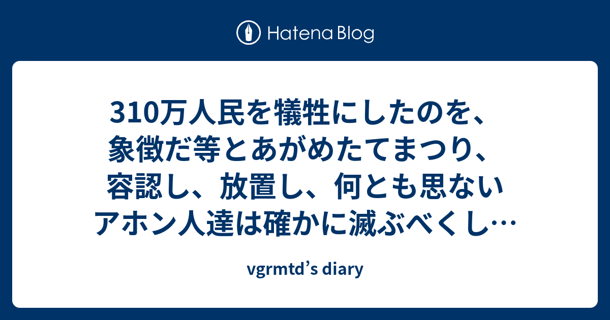 vgrmtd’s diary  310万人民を犠牲にしたのを、象徴だ等とあがめたてまつり、容認し、放置し、何とも思ないアホン人達は確かに滅ぶべくして絶滅する愚民族。