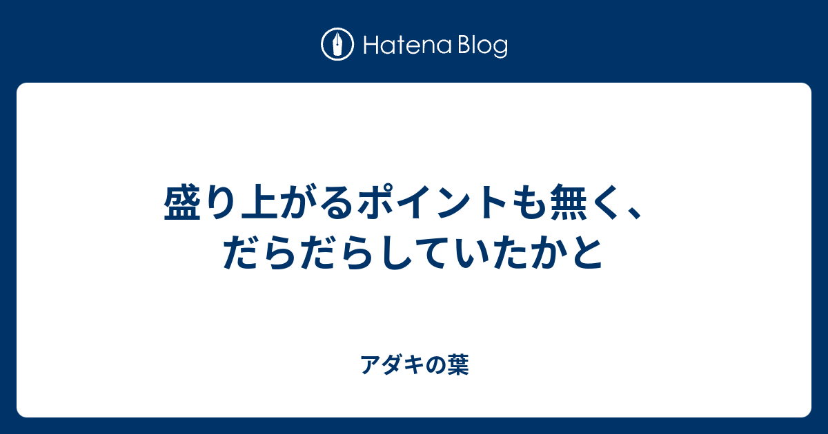 盛り上がるポイントも無く だらだらしていたかと アダキの葉