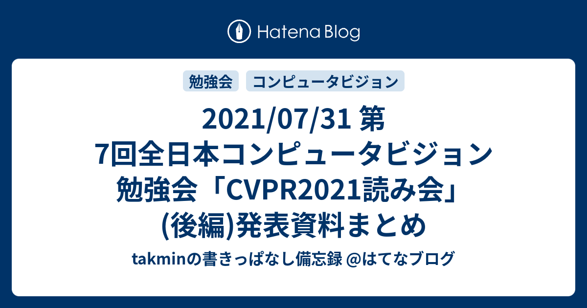 takminの書きっぱなし備忘録 @はてなブログ  2021/07/31 第7回全日本コンピュータビジョン勉強会「CVPR2021読み会」(後編)発表資料まとめ