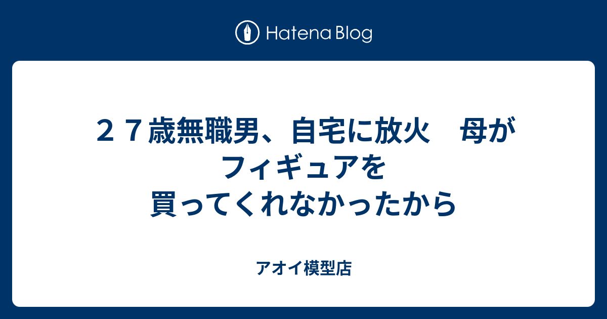 ２７歳無職男 自宅に放火 母がフィギュアを買ってくれなかったから アオイ模型店 リハビリ中