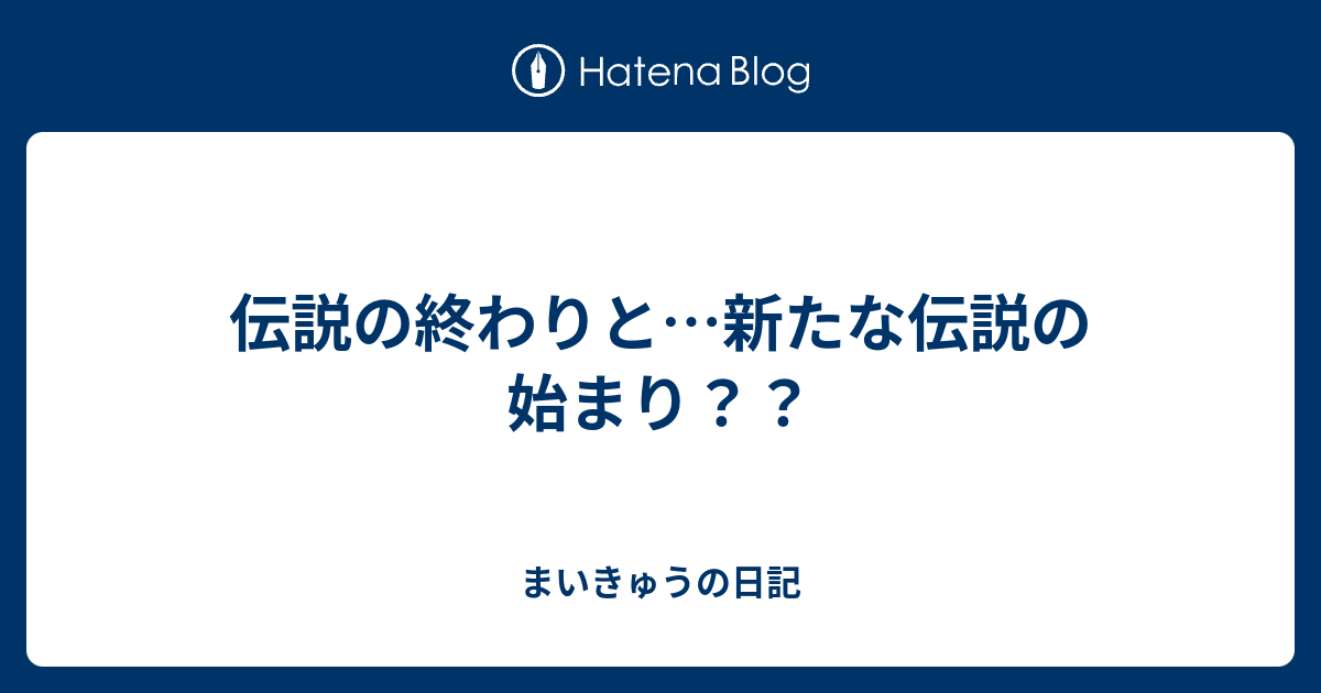 伝説の終わりと 新たな伝説の始まり まいきゅうの日記