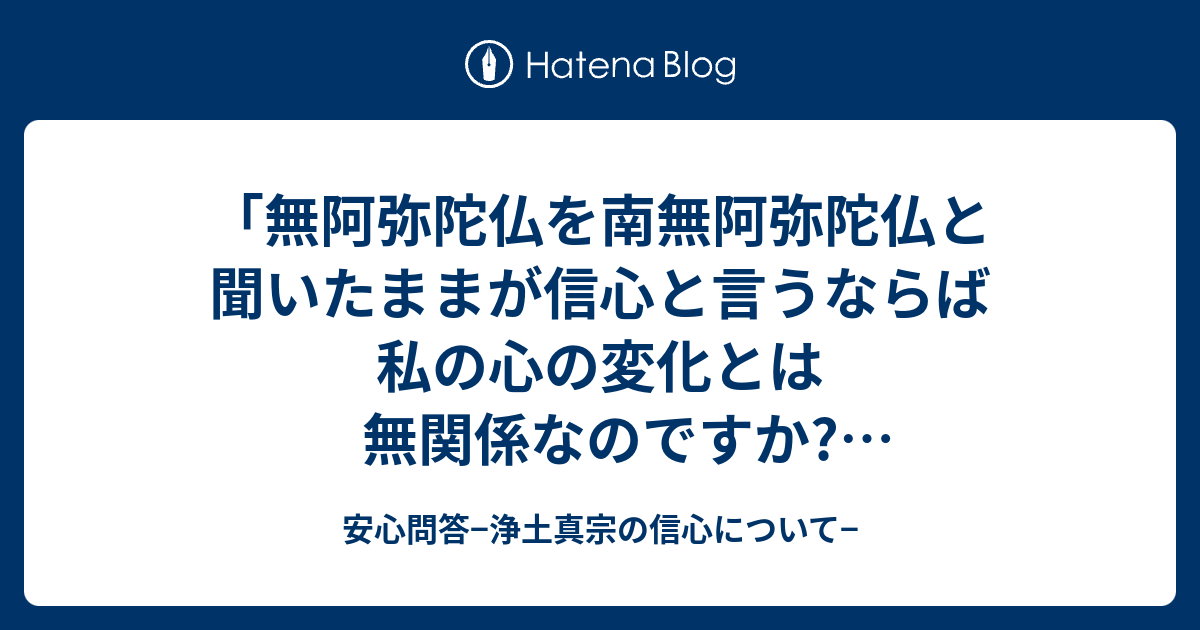 無阿弥陀仏を南無阿弥陀仏と聞いたままが信心と言うならば私の心の変化とは無関係なのですか しかしながら念仏称えて疑心なきことが信心決定と言うならばやはり私の心は変わるのではないですか 訳が分かりません みそみそさんのコメント 安心問答 浄土真宗の