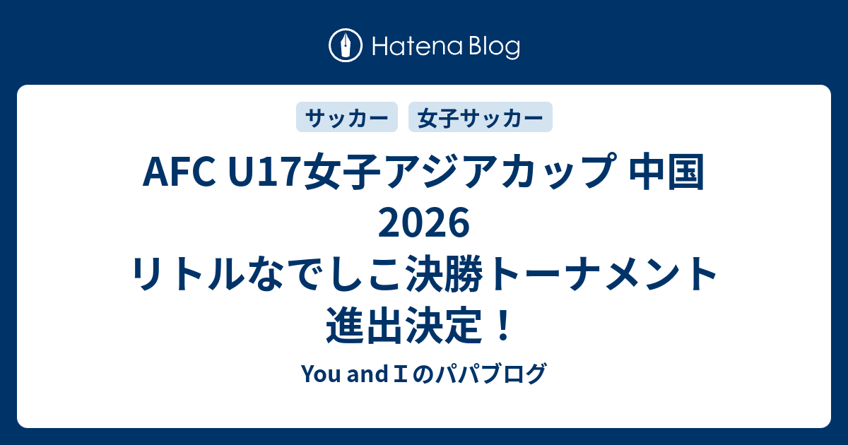 AFC U17女子アジアカップ 中国2026 リトルなでしこ決勝トーナメント進出決定！ - You andIのパパブログ