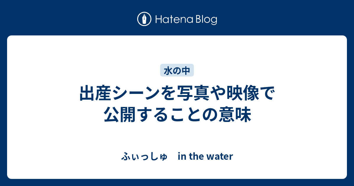 出産シーンを写真や映像で公開することの意味 ふぃっしゅ In The Water