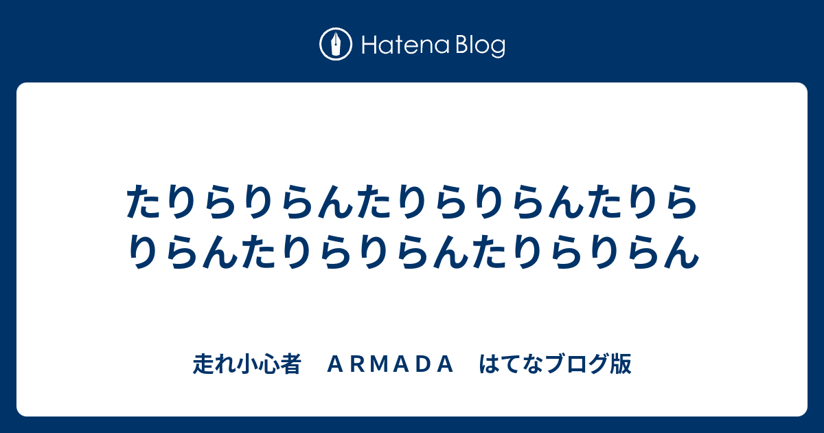 たりらりらんたりらりらんたりらりらんたりらりらんたりらりらん 走れ小心者 ａｒｍａｄａ はてなブログ版