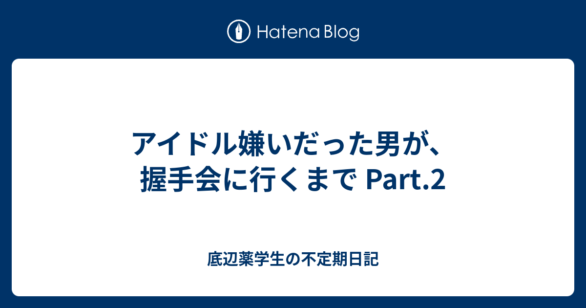 アイドル嫌いだった男が 握手会に行くまで Part 2 底辺薬学生の不定期日記