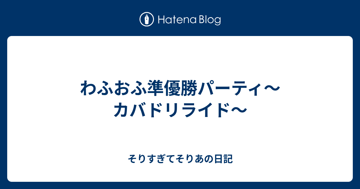 わふおふ準優勝パーティ カバドリライド そりすぎてそりあの日記