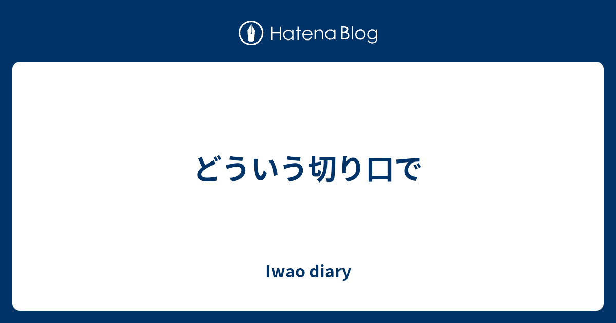 どういう切り口で - Iwao diary