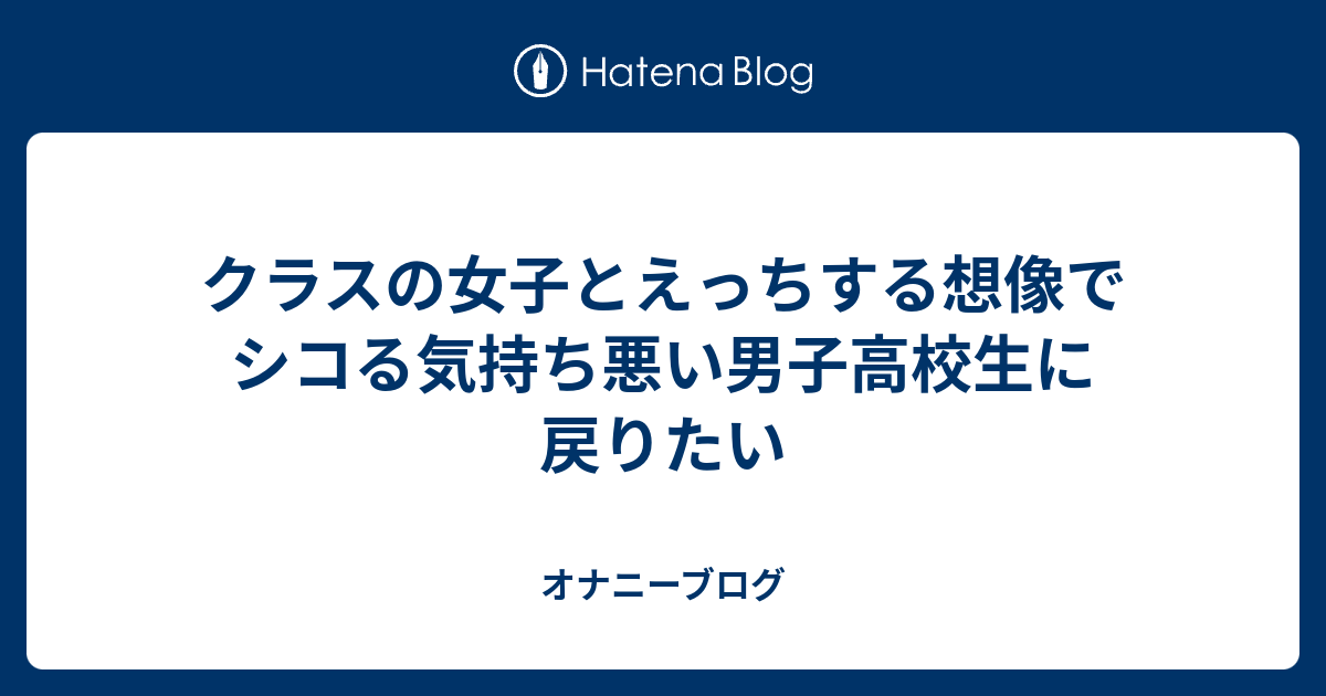 クラスの女子とえっちする想像でシコる気持ち悪い男子高校生に戻りたい オナニーブログ